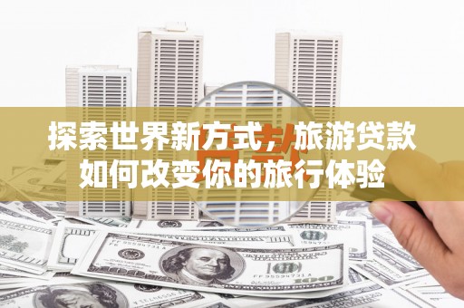将乐探索世界新方式，旅游贷款如何改变你的旅行体验